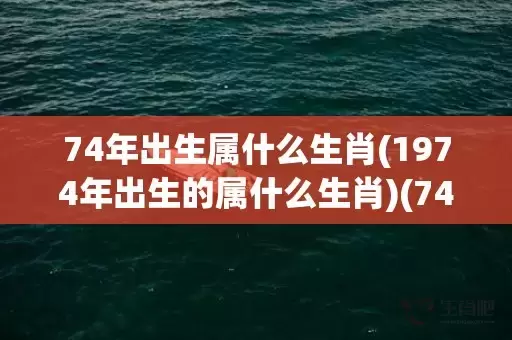 74年出生属什么生肖(1974年出生的属什么生肖)(74年出生属什么属相)插图