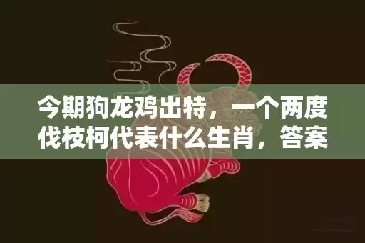 今期狗龙鸡出特，一个两度伐枝柯代表什么生肖，答案曝光落实插图