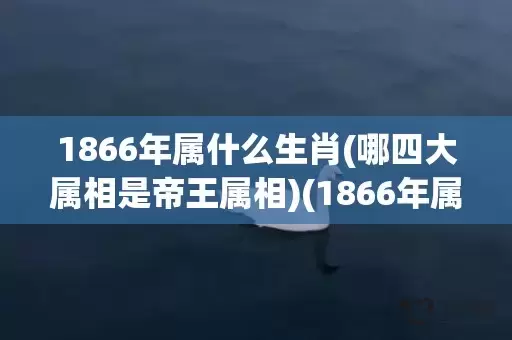 1866年属什么生肖(哪四大属相是帝王属相)(1866年属什么生肖什么命)插图