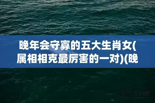 晚年会守寡的五大生肖女(属相相克最厉害的一对)(晚年会守寡的五大生肖女是指什么生肖)插图