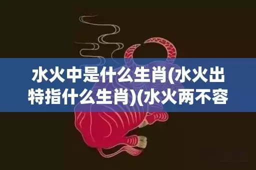 水火中是什么生肖(水火出特指什么生肖)(水火两不容是什么生肖)插图